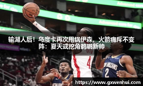 输湖人后！乌度卡再次甩锅伊森，火箭痛斥不变阵：夏天或挖角鹈鹕新帅